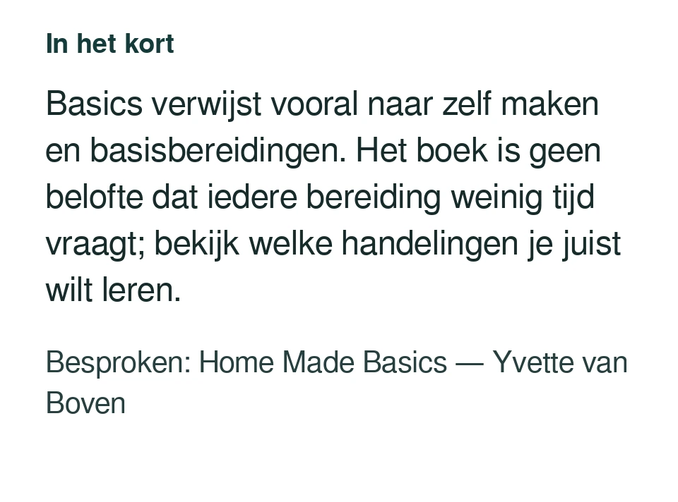 Basics verwijst vooral naar zelf maken en basisbereidingen. Het boek is geen belofte dat iedere bereiding weinig tijd vraagt; bekijk welke handelingen je juist wilt leren. Besproken: Home Made Basics — Yvette van Boven.