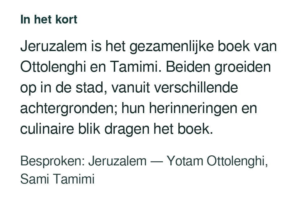 Jeruzalem is het gezamenlijke boek van Ottolenghi en Tamimi. Beiden groeiden op in de stad, vanuit verschillende achtergronden; hun herinneringen en culinaire blik dragen het boek. Besproken: Jeruzalem — Yotam Ottolenghi, Sami Tamimi.