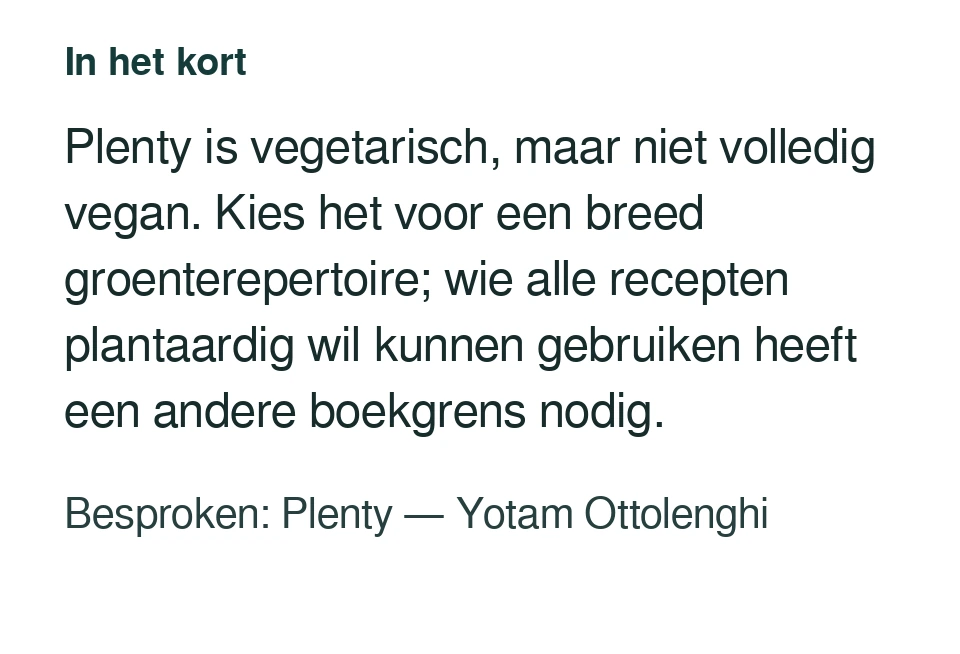 Plenty is vegetarisch, maar niet volledig vegan. Kies het voor een breed groenterepertoire; wie alle recepten plantaardig wil kunnen gebruiken heeft een andere boekgrens nodig. Besproken: Plenty — Yotam Ottolenghi.