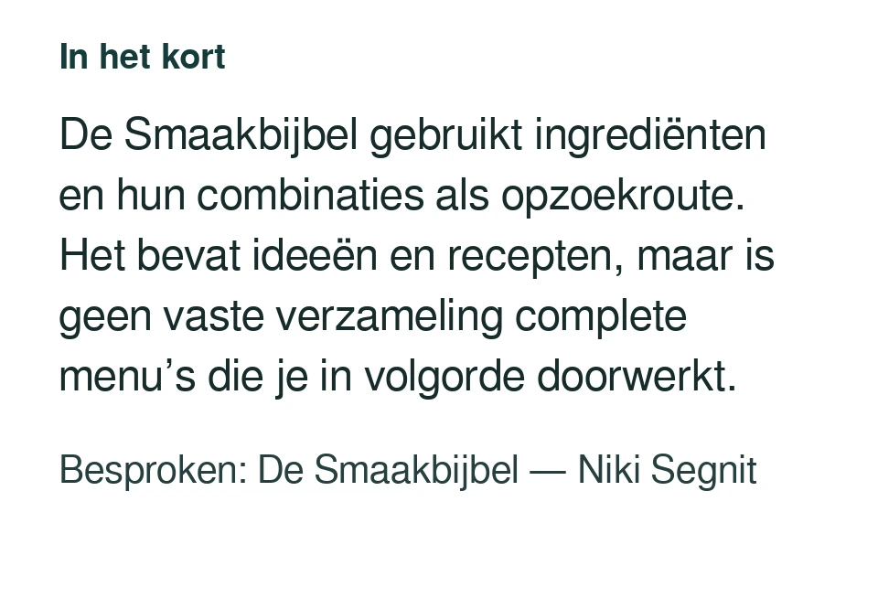 De Smaakbijbel gebruikt ingrediënten en hun combinaties als opzoekroute. Het bevat ideeën en recepten, maar is geen vaste verzameling complete menu’s die je in volgorde doorwerkt. Besproken: De Smaakbijbel — Niki Segnit.