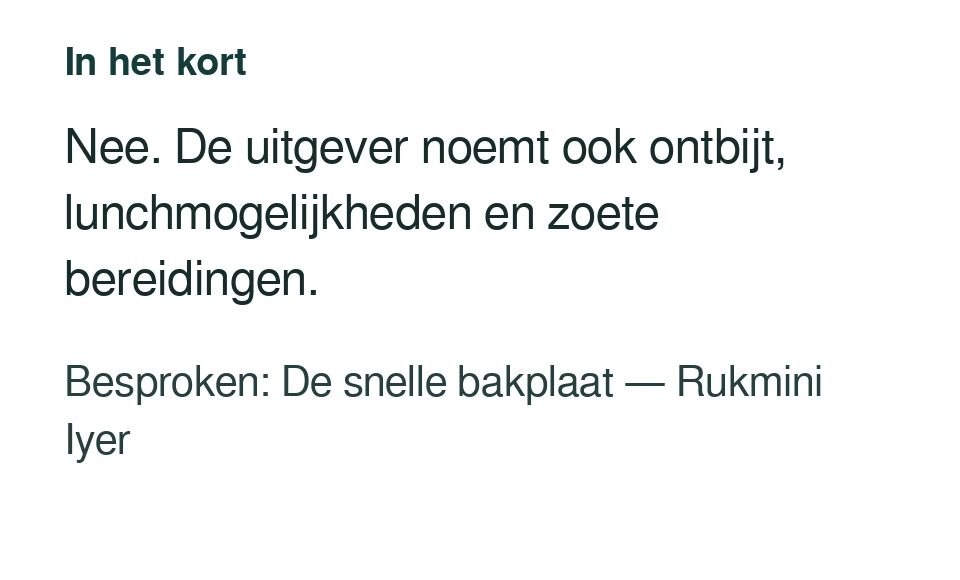 Nee. De uitgever noemt ook ontbijt, lunchmogelijkheden en zoete bereidingen. Besproken: De snelle bakplaat — Rukmini Iyer.