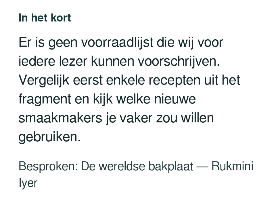 Er is geen voorraadlijst die wij voor iedere lezer kunnen voorschrijven. Vergelijk eerst enkele recepten uit het fragment en kijk welke nieuwe smaakmakers je vaker zou willen gebruiken. Besproken: De wereldse bakplaat — Rukmini Iyer.