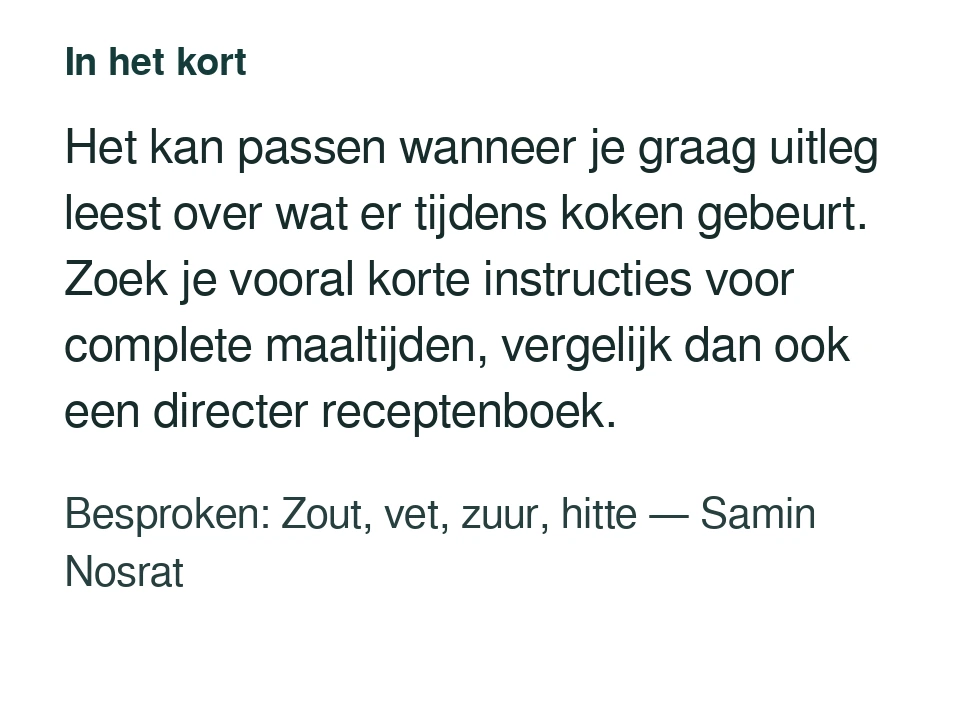 Het kan passen wanneer je graag uitleg leest over wat er tijdens koken gebeurt. Zoek je vooral korte instructies voor complete maaltijden, vergelijk dan ook een directer receptenboek. Besproken: Zout, vet, zuur, hitte — Samin Nosrat.